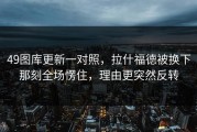 49图库更新一对照，拉什福德被换下那刻全场愣住，理由更突然反转