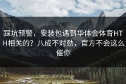 踩坑预警，安装包遇到华体会体育HTH相关的？八成不对劲，官方不会这么催你