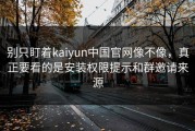 别只盯着kaiyun中国官网像不像，真正要看的是安装权限提示和群邀请来源