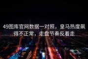 49图库官网数据一对照，皇马热度飙得不正常，走盘节奏反着走