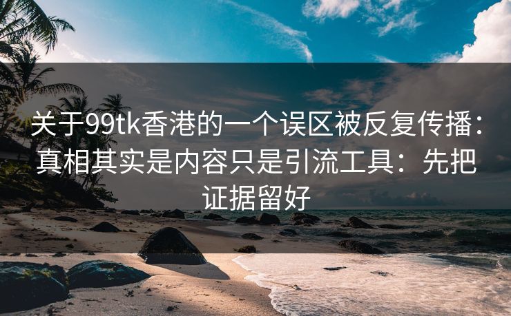 关于99tk香港的一个误区被反复传播：真相其实是内容只是引流工具：先把证据留好
