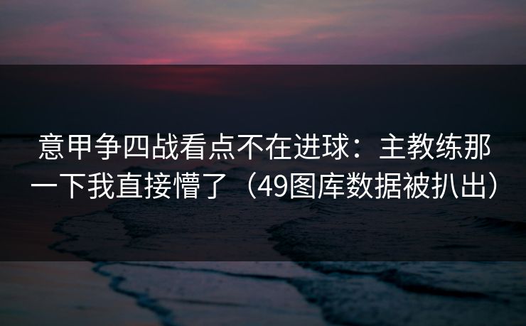 意甲争四战看点不在进球:主教练那一下我直接懵了(49图库数据被扒出) 意甲争四战看点不在进球:主教练那一下我直接懵了(49图库数据被扒出)