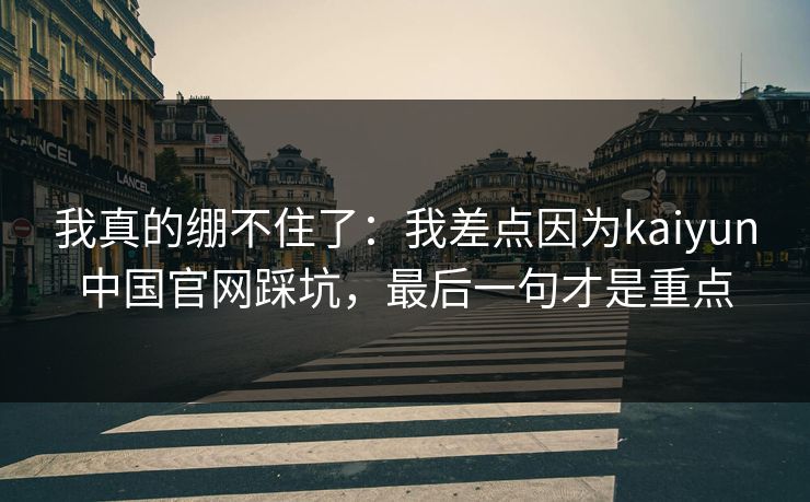 我真的绷不住了:我差点因为kaiyun中国官网踩坑,最后一句才是重点 我真的绷不住了:我差点因为kaiyun中国官网踩坑,最后一句才是重点