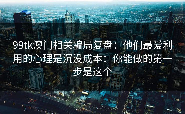 99tk澳门相关骗局复盘：他们最爱利用的心理是沉没成本：你能做的第一步是这个
