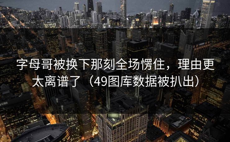 字母哥被换下那刻全场愣住，理由更太离谱了（49图库数据被扒出）