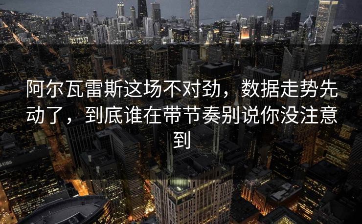 阿尔瓦雷斯这场不对劲，数据走势先动了，到底谁在带节奏别说你没注意到