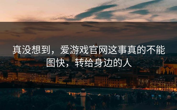 真没想到，爱游戏官网这事真的不能图快，转给身边的人