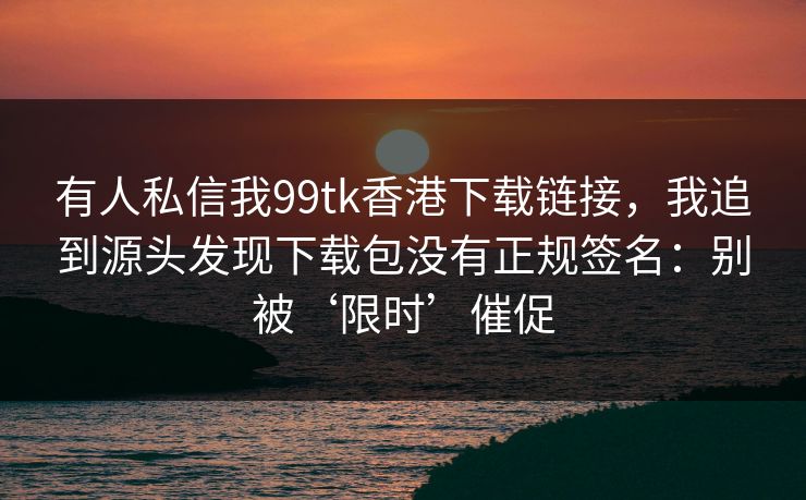 有人私信我99tk香港下载链接，我追到源头发现下载包没有正规签名：别被‘限时’催促