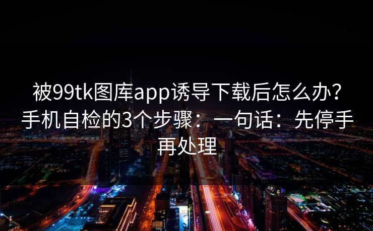 被99tk图库app诱导下载后怎么办?手机自检的3个步骤:一句话:先停手再处理 被99tk图库app诱导下载后怎么办?手机自检的3个步骤:一句话:先停手再处理