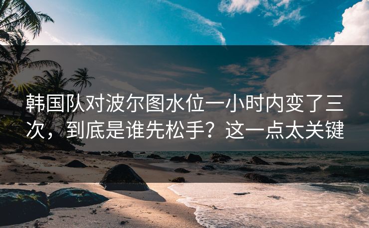 韩国队对波尔图水位一小时内变了三次，到底是谁先松手？这一点太关键