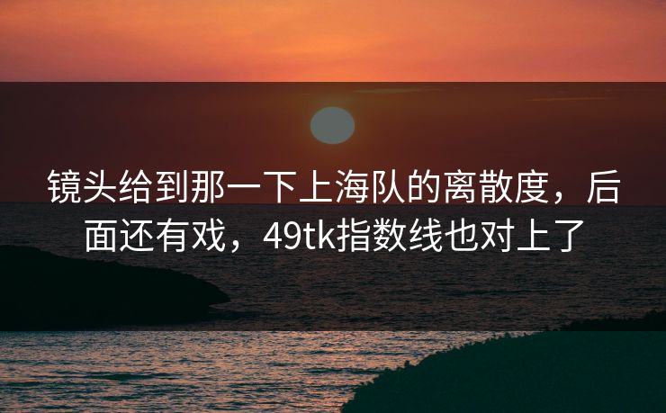 镜头给到那一下上海队的离散度，后面还有戏，49tk指数线也对上了