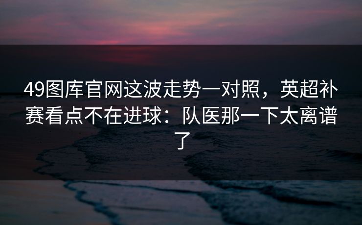 49图库官网这波走势一对照，英超补赛看点不在进球：队医那一下太离谱了