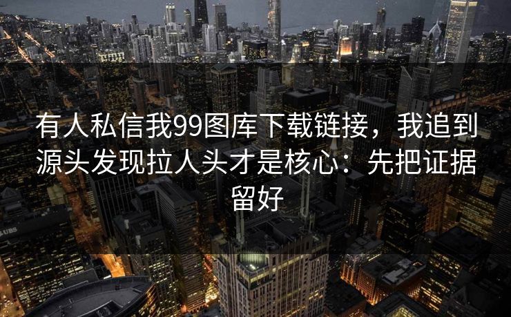 有人私信我99图库下载链接,我追到源头发现拉人头才是核心:先把证据留好 有人私信我99图库下载链接,我追到源头发现拉人头才是核心:先把证据留好