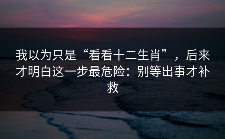 我以为只是“看看十二生肖”，后来才明白这一步最危险：别等出事才补救