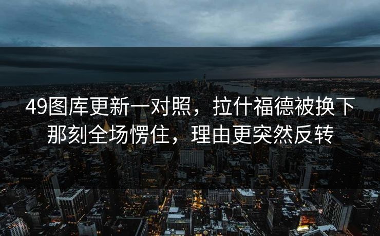 49图库更新一对照，拉什福德被换下那刻全场愣住，理由更突然反转